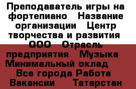 Преподаватель игры на фортепиано › Название организации ­ Центр творчества и развития, ООО › Отрасль предприятия ­ Музыка › Минимальный оклад ­ 1 - Все города Работа » Вакансии   . Татарстан респ.